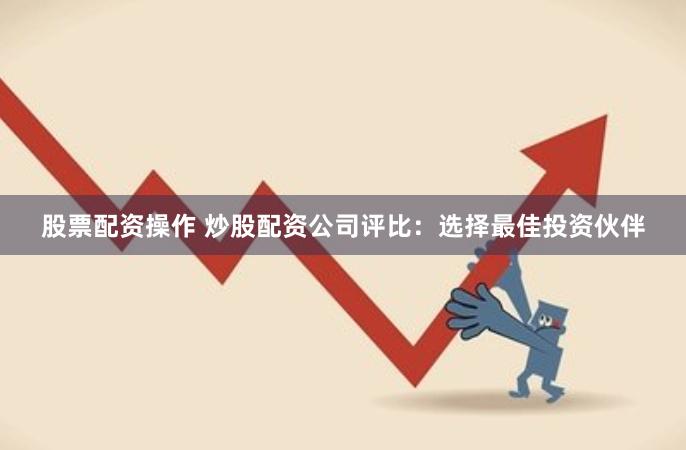 股票配资操作 炒股配资公司评比：选择最佳投资伙伴